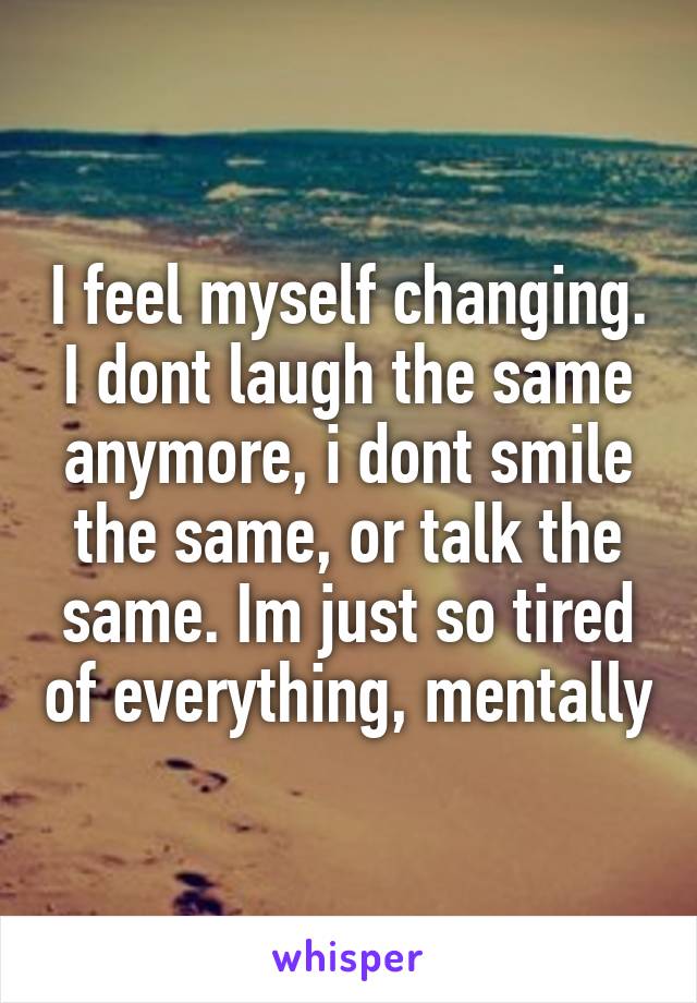 I feel myself changing. I dont laugh the same anymore, i dont smile the same, or talk the same. Im just so tired of everything, mentally