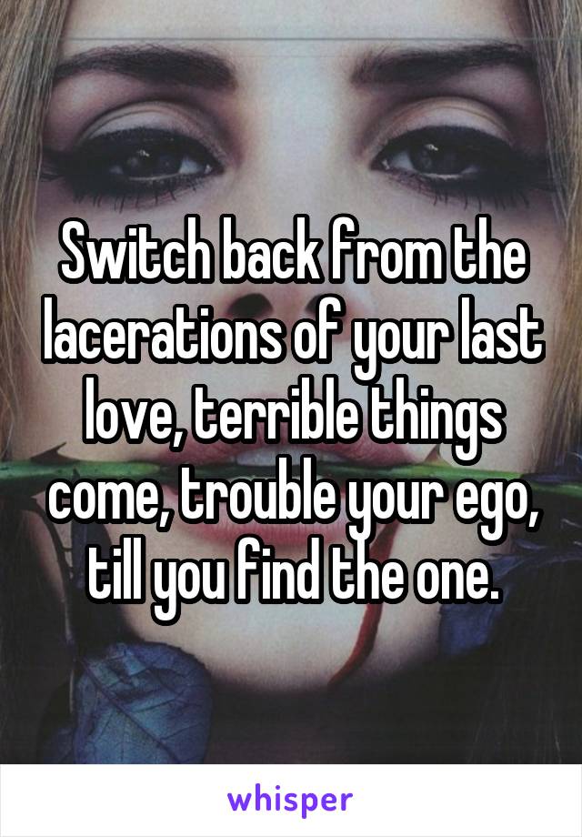 Switch back from the lacerations of your last love, terrible things come, trouble your ego, till you find the one.