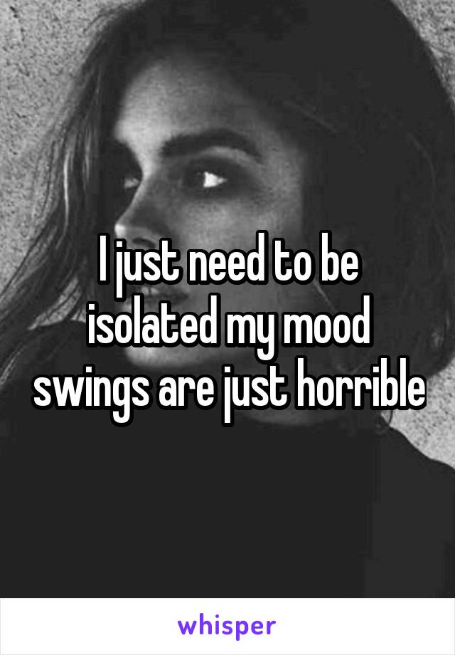 I just need to be isolated my mood swings are just horrible