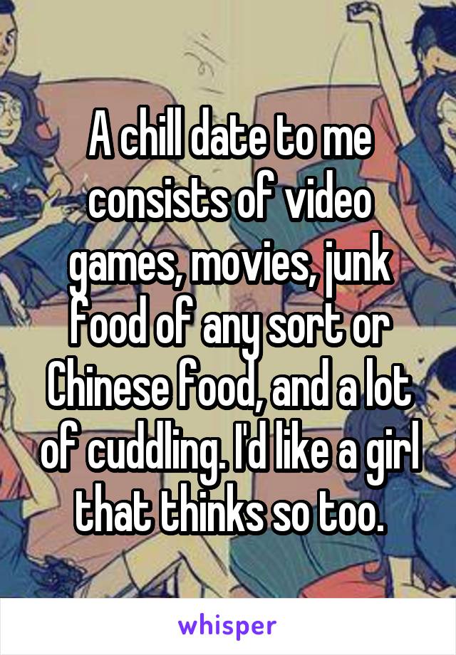 A chill date to me consists of video games, movies, junk food of any sort or Chinese food, and a lot of cuddling. I'd like a girl that thinks so too.