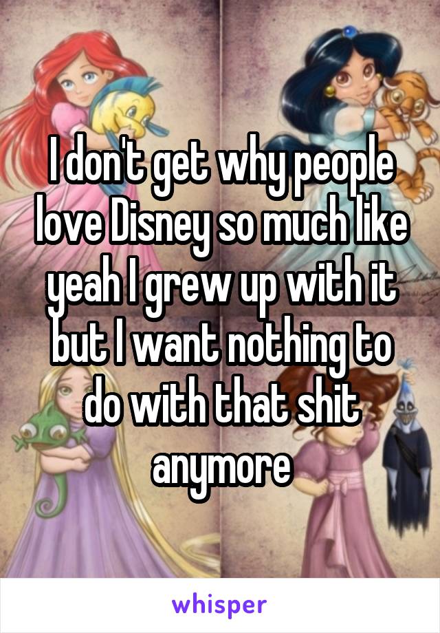 I don't get why people love Disney so much like yeah I grew up with it but I want nothing to do with that shit anymore