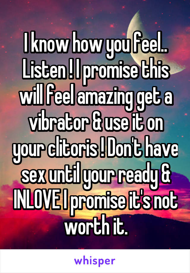 I know how you feel.. Listen ! I promise this will feel amazing get a vibrator & use it on your clitoris ! Don't have sex until your ready & INLOVE I promise it's not worth it.