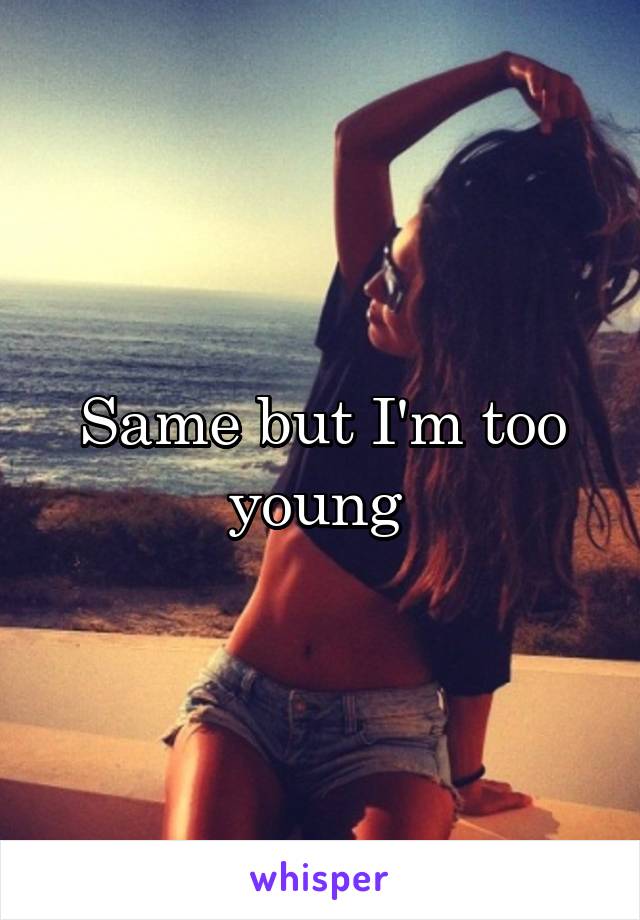 Same but I'm too young 