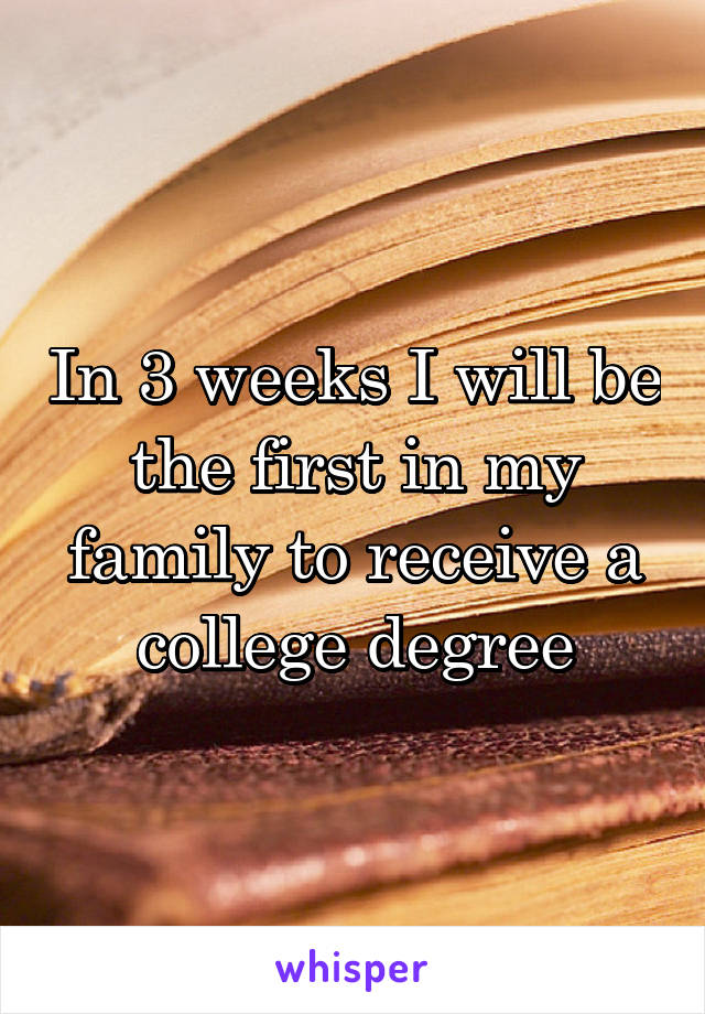 In 3 weeks I will be the first in my family to receive a college degree