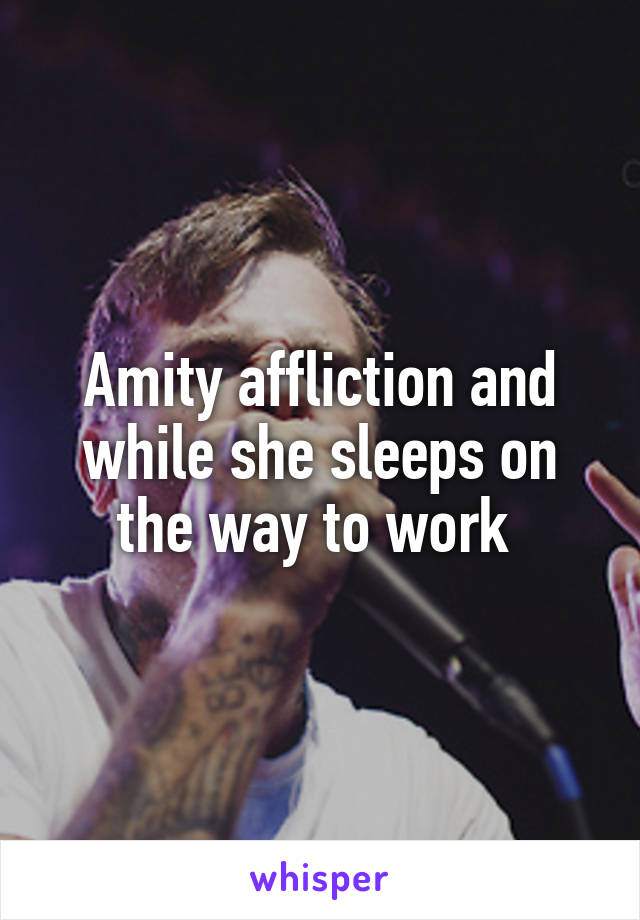 Amity affliction and while she sleeps on the way to work 