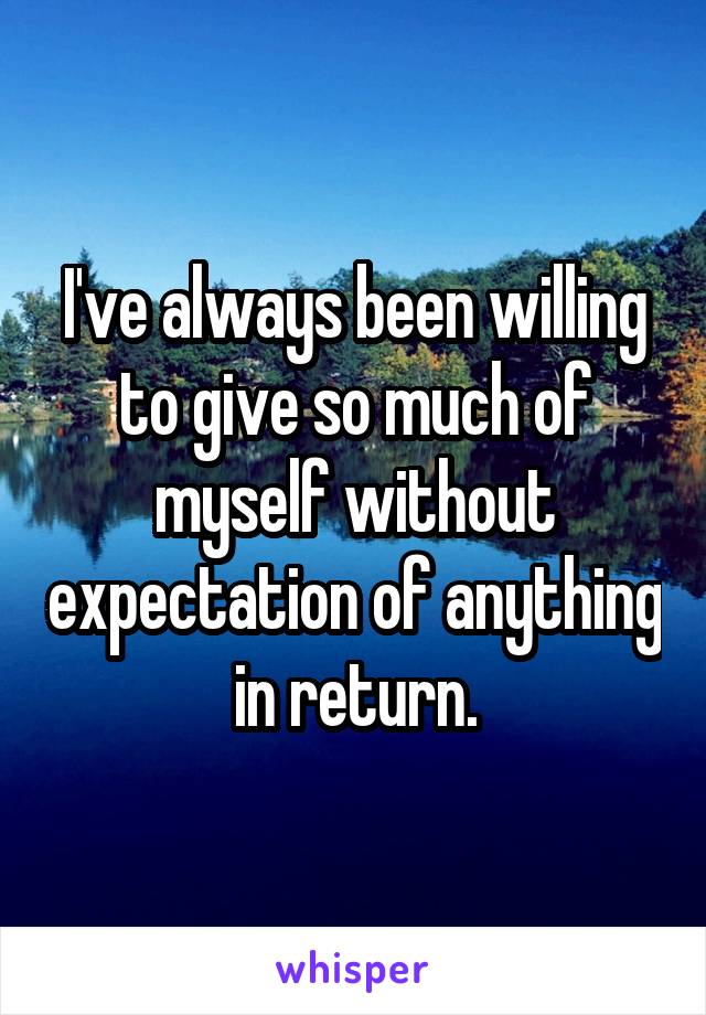 I've always been willing to give so much of myself without expectation of anything in return.