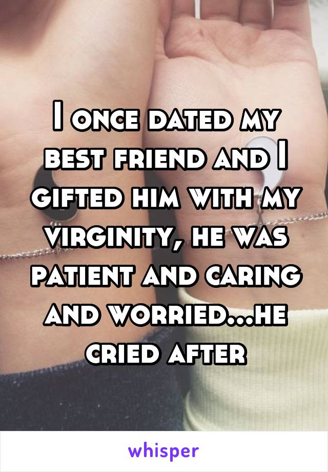 I once dated my best friend and I gifted him with my virginity, he was patient and caring and worried...he cried after