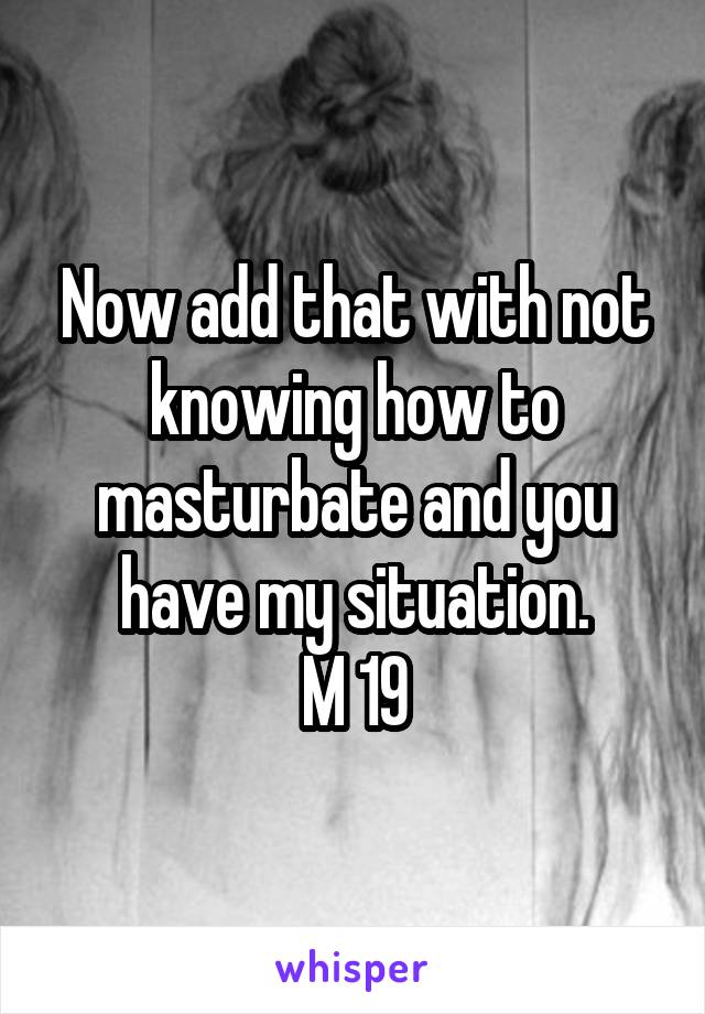 Now add that with not knowing how to masturbate and you have my situation.
M 19