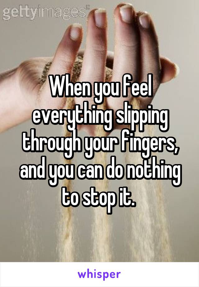 When you feel everything slipping through your fingers, and you can do nothing to stop it. 