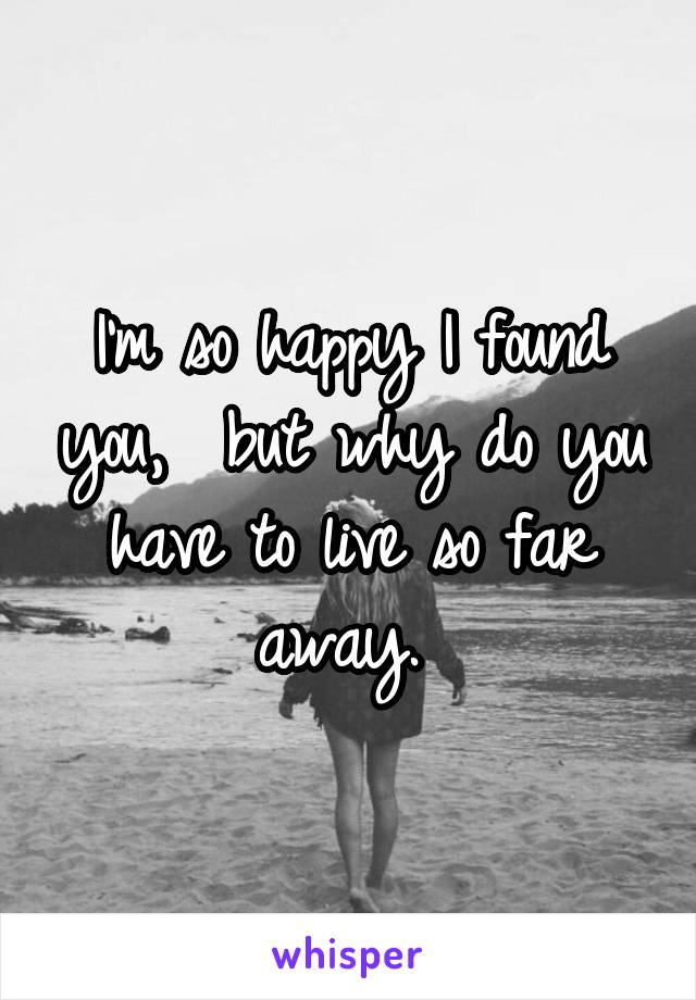 I'm so happy I found you,  but why do you have to live so far away. 