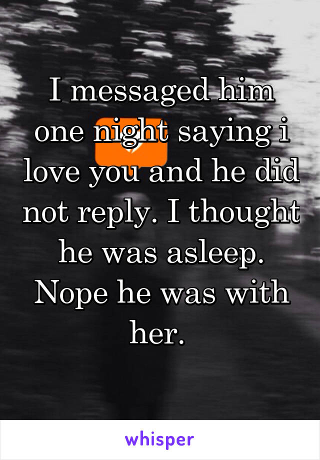 I messaged him one night saying i love you and he did not reply. I thought he was asleep. Nope he was with her. 
