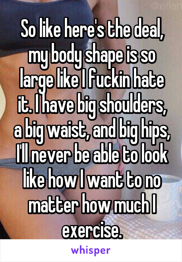 So like here's the deal, my body shape is so large like I fuckin hate it. I have big shoulders, a big waist, and big hips, I'll never be able to look like how I want to no matter how much I exercise.