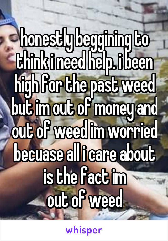 honestly beggining to think i need help. i been high for the past weed but im out of money and out of weed im worried becuase all i care about is the fact im
out of weed