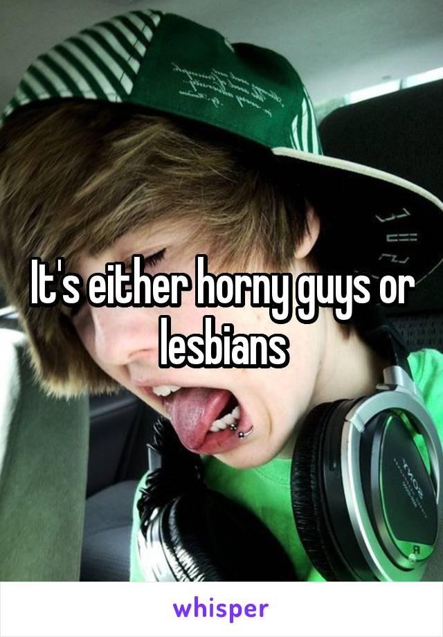 It's either horny guys or lesbians