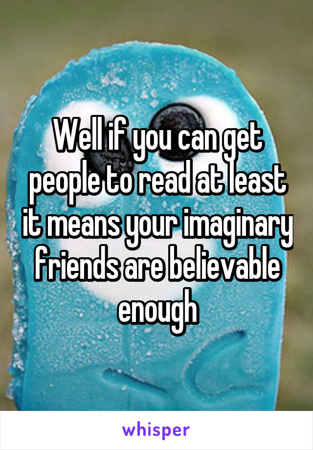 Well if you can get people to read at least it means your imaginary friends are believable enough