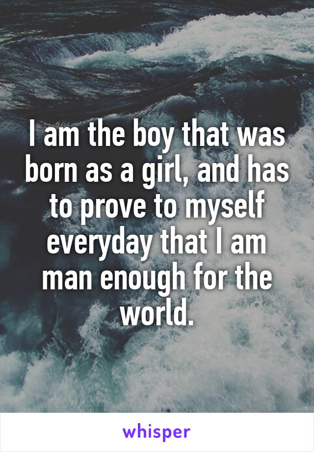 I am the boy that was born as a girl, and has to prove to myself everyday that I am man enough for the world.