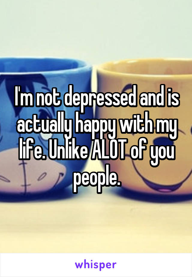 I'm not depressed and is actually happy with my life. Unlike ALOT of you people.