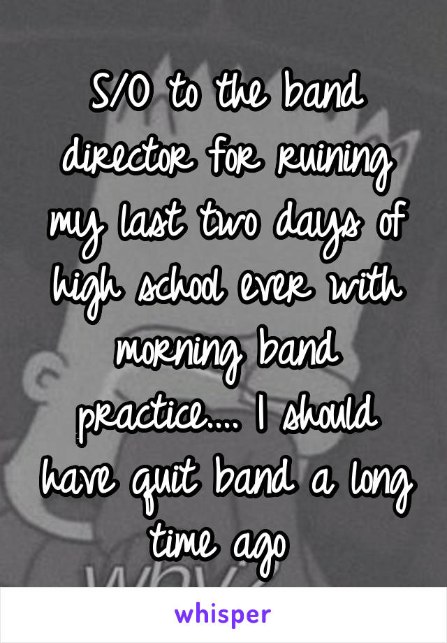 S/O to the band director for ruining my last two days of high school ever with morning band practice.... I should have quit band a long time ago 