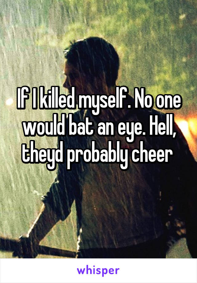 If I killed myself. No one would bat an eye. Hell, theyd probably cheer 
