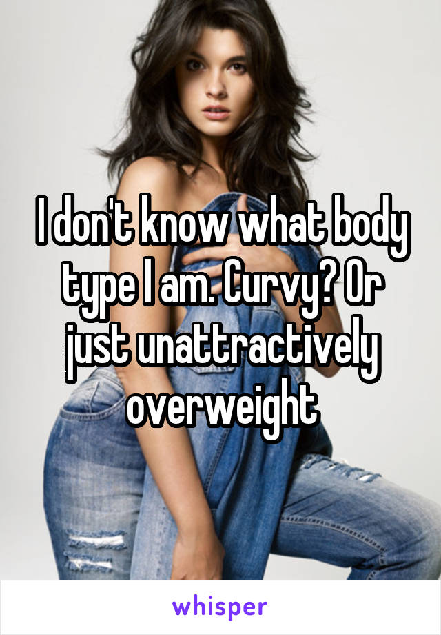 I don't know what body type I am. Curvy? Or just unattractively overweight