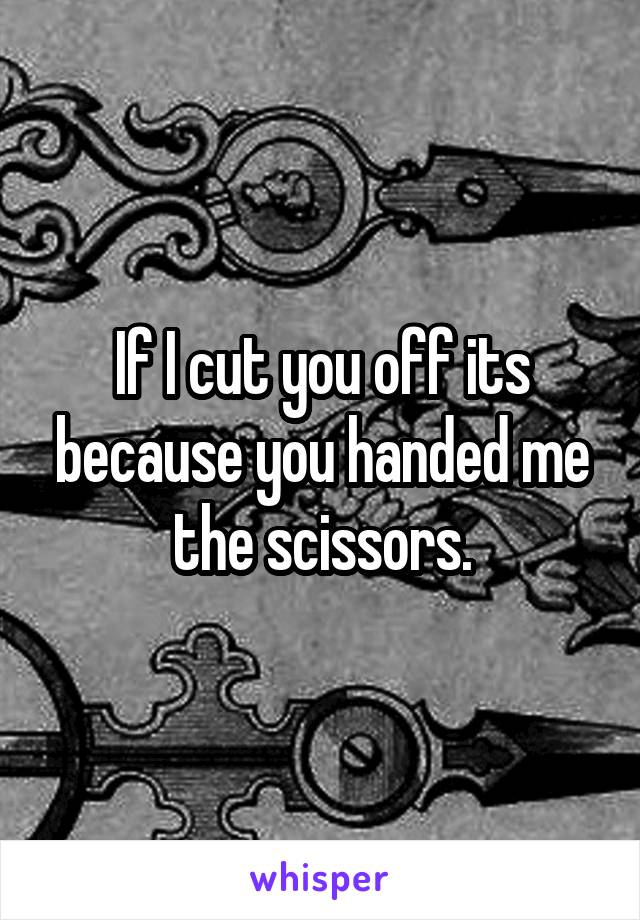 If I cut you off its because you handed me the scissors.