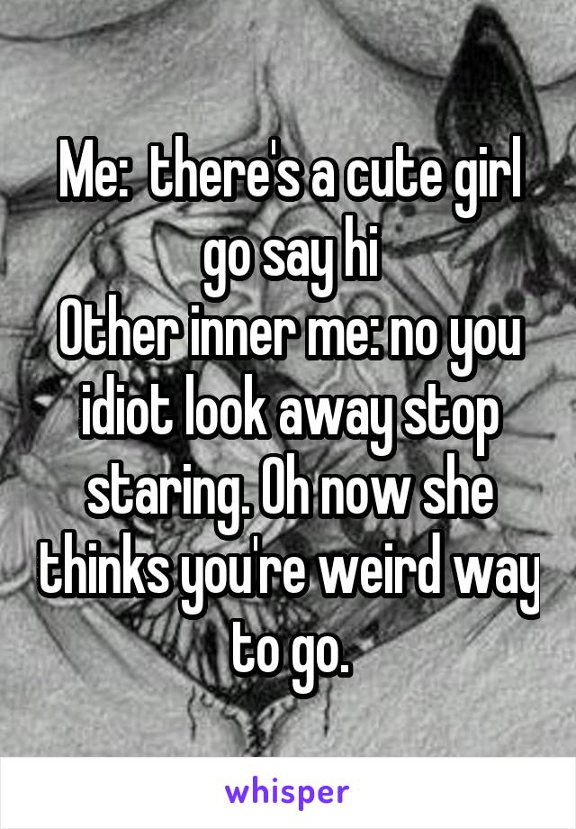 Me:  there's a cute girl go say hi
Other inner me: no you idiot look away stop staring. Oh now she thinks you're weird way to go.