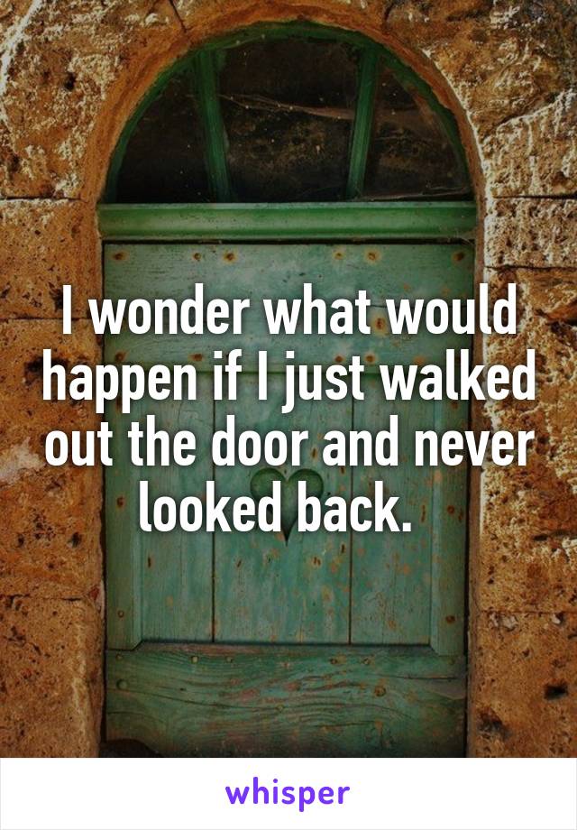 I wonder what would happen if I just walked out the door and never looked back.  