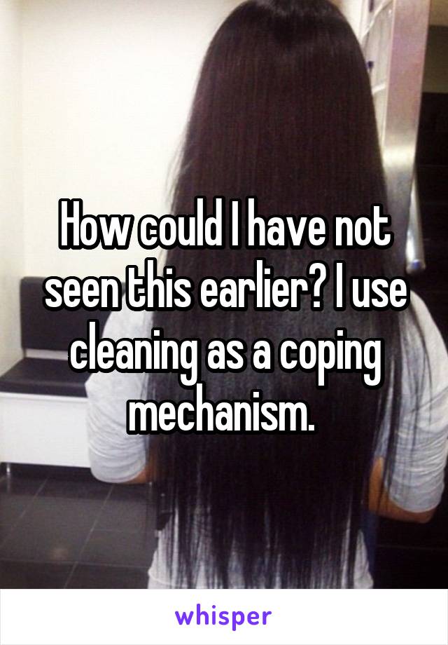 How could I have not seen this earlier? I use cleaning as a coping mechanism. 