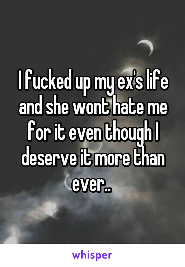 I fucked up my ex's life and she wont hate me for it even though I deserve it more than ever.. 