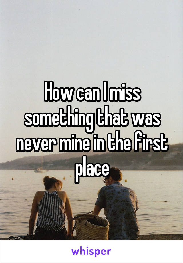 How can I miss something that was never mine in the first place