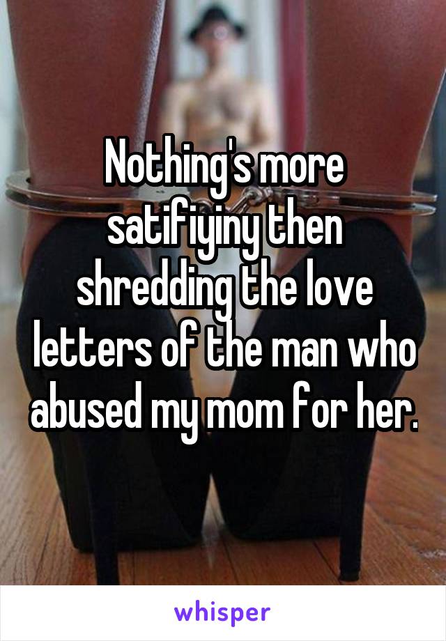 Nothing's more satifiyiny then shredding the love letters of the man who abused my mom for her. 