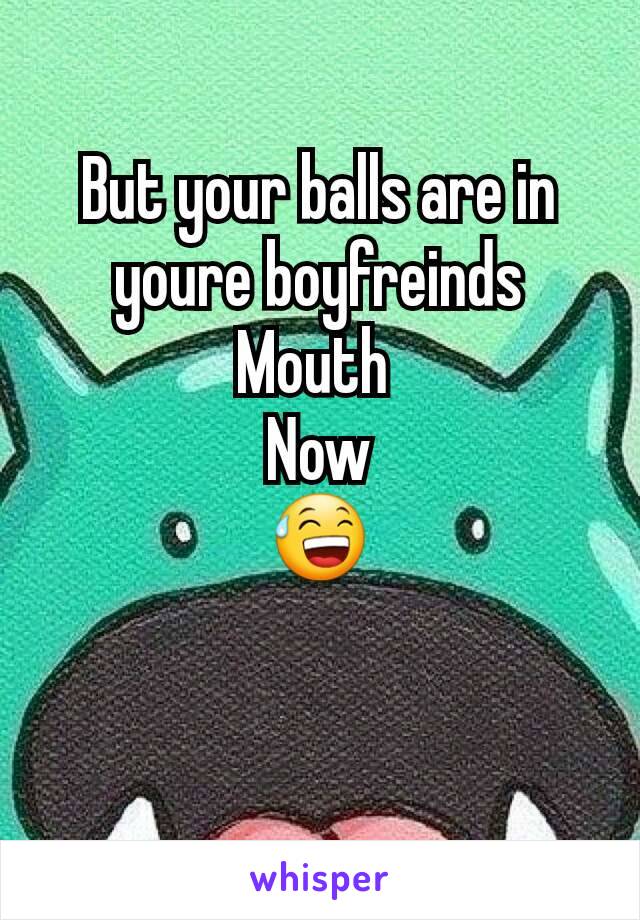 But your balls are in youre boyfreinds
Mouth 
Now
😅