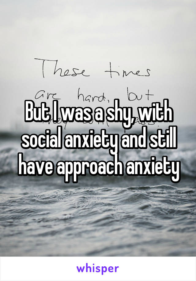 But I was a shy, with social anxiety and still have approach anxiety