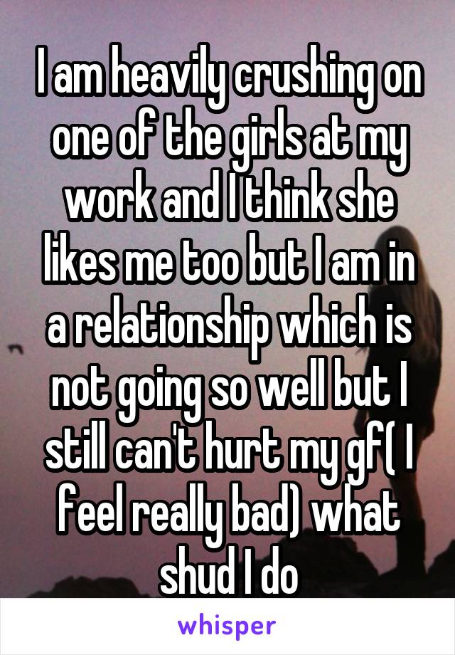 I am heavily crushing on one of the girls at my work and I think she likes me too but I am in a relationship which is not going so well but I still can't hurt my gf( I feel really bad) what shud I do