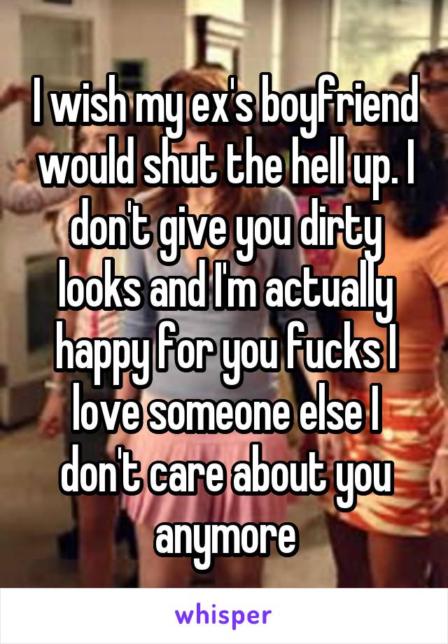 I wish my ex's boyfriend would shut the hell up. I don't give you dirty looks and I'm actually happy for you fucks I love someone else I don't care about you anymore