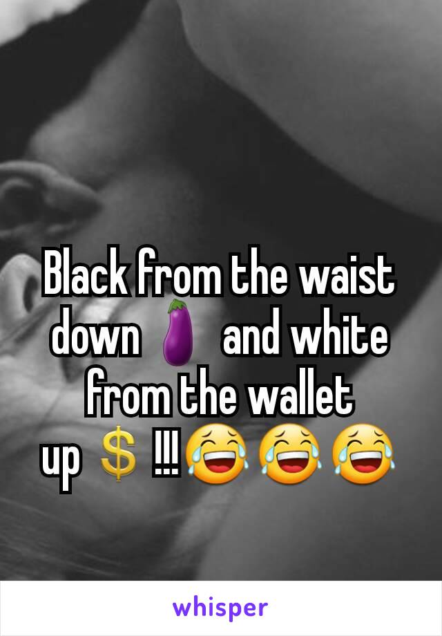 Black from the waist down🍆 and white from the wallet up💲!!!😂😂😂