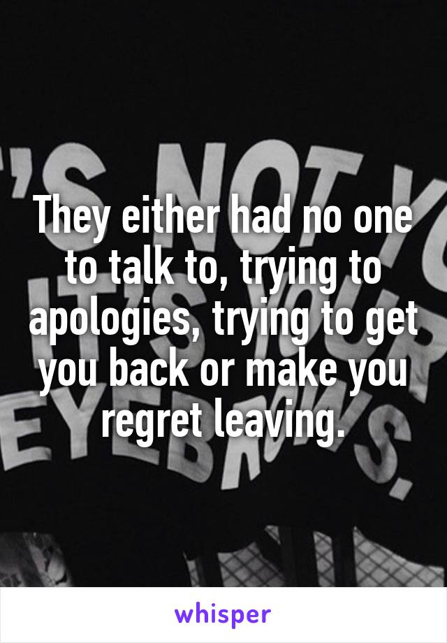 They either had no one to talk to, trying to apologies, trying to get you back or make you regret leaving.