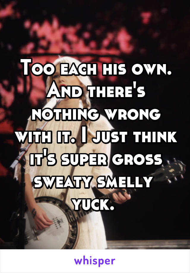 Too each his own. And there's nothing wrong with it. I just think it's super gross sweaty smelly  yuck. 