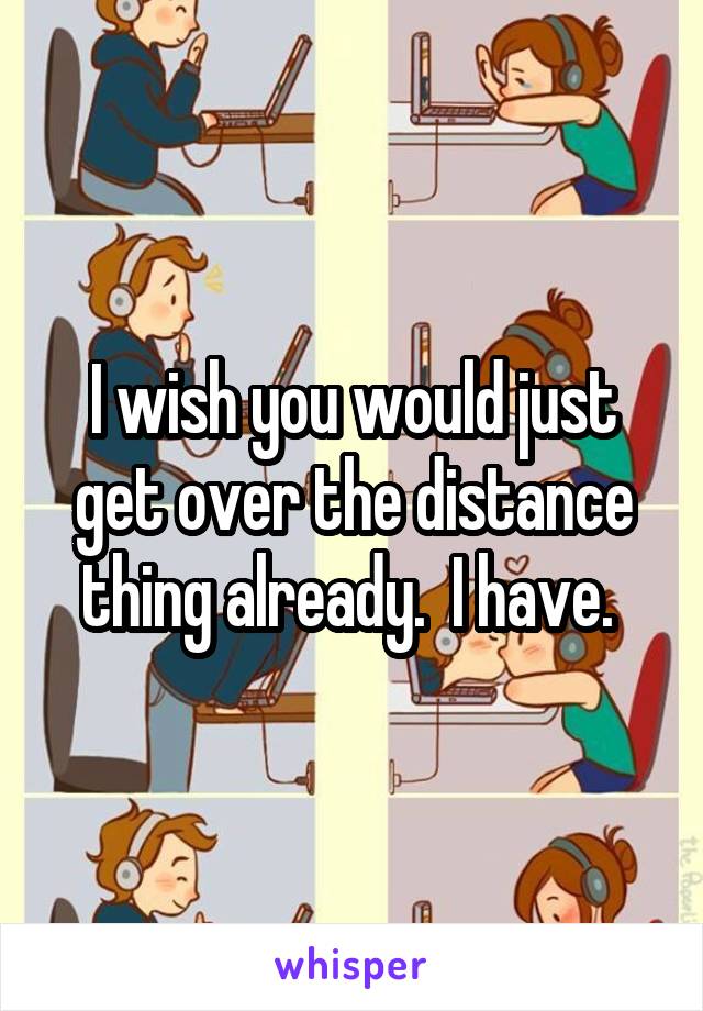 I wish you would just get over the distance thing already.  I have. 