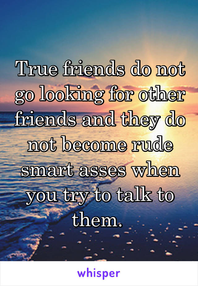 True friends do not go looking for other friends and they do not become rude smart asses when you try to talk to them. 