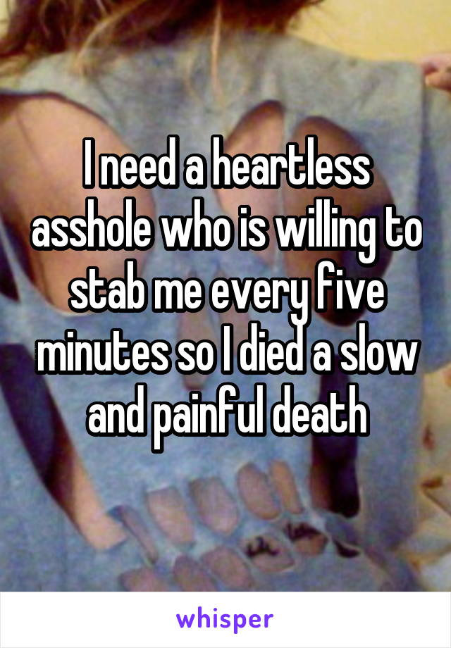 I need a heartless asshole who is willing to stab me every five minutes so I died a slow and painful death
