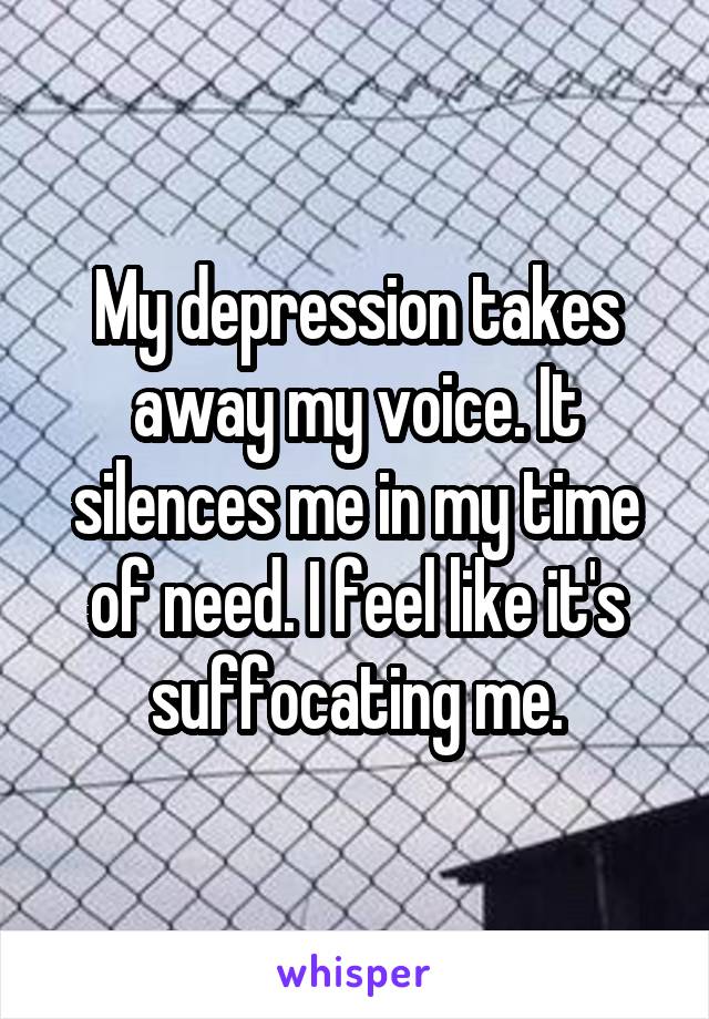 My depression takes away my voice. It silences me in my time of need. I feel like it's suffocating me.