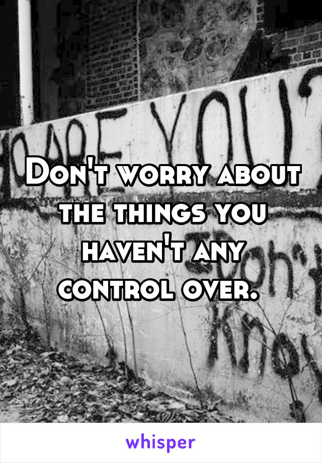 Don't worry about the things you haven't any control over. 