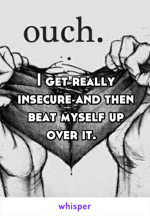 I get really insecure and then beat myself up over it.  