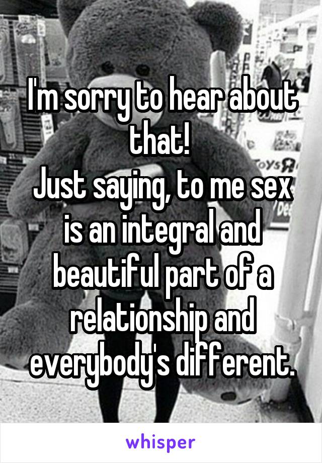 I'm sorry to hear about that! 
Just saying, to me sex is an integral and beautiful part of a relationship and everybody's different.