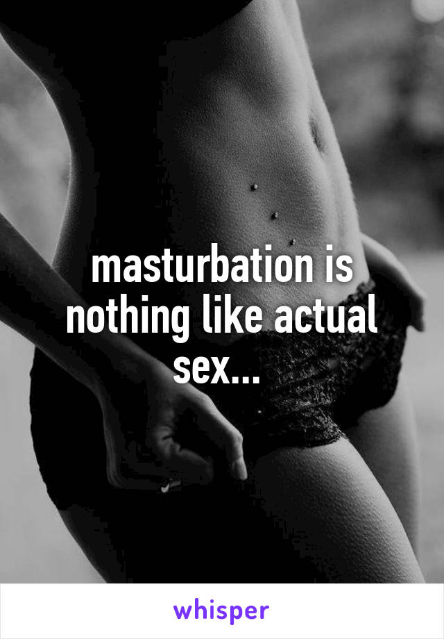 masturbation is nothing like actual sex... 