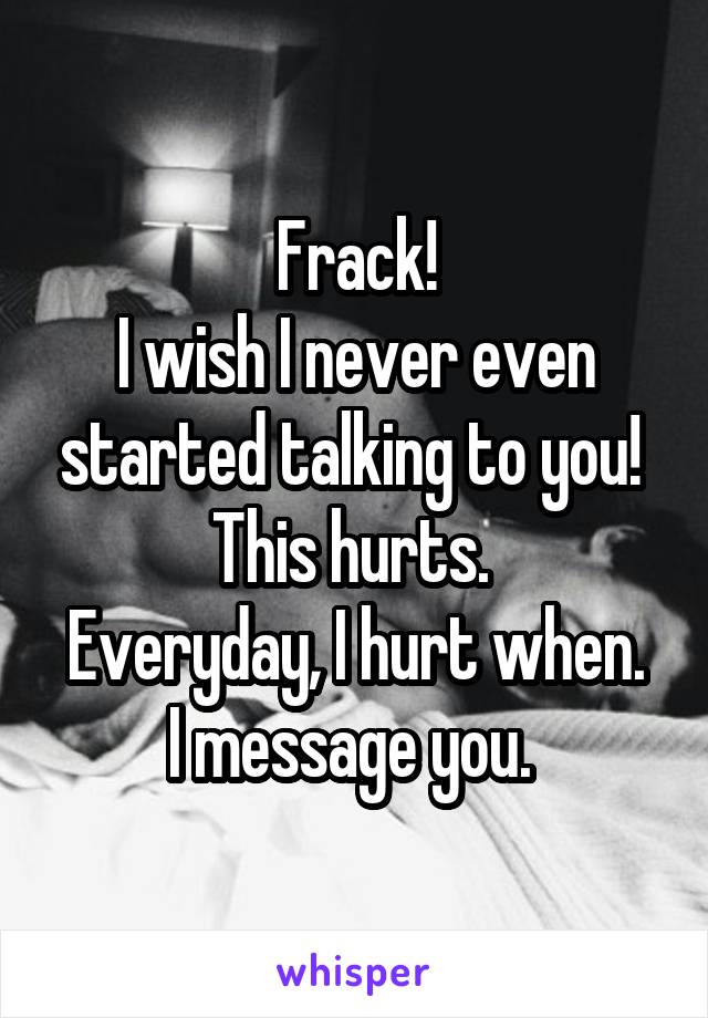 Frack!
I wish I never even started talking to you! 
This hurts. 
Everyday, I hurt when. I message you. 