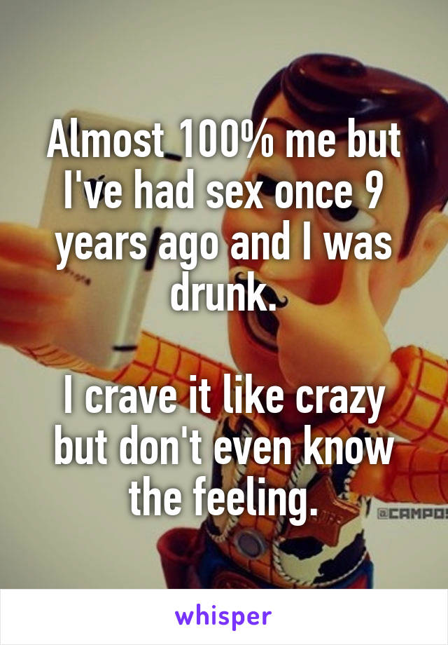 Almost 100% me but I've had sex once 9 years ago and I was drunk.

I crave it like crazy but don't even know the feeling.