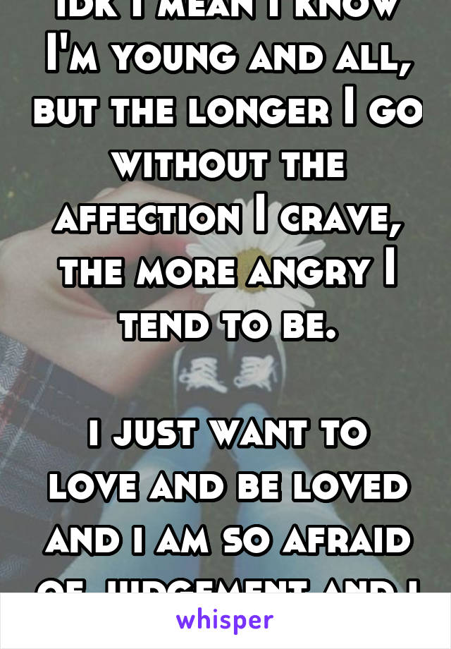 idk I mean I know I'm young and all, but the longer I go without the affection I crave, the more angry I tend to be.

i just want to love and be loved and i am so afraid of judgement and i am in limbo