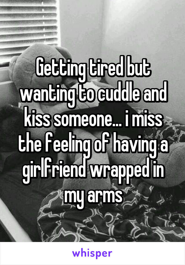 Getting tired but wanting to cuddle and kiss someone... i miss the feeling of having a girlfriend wrapped in my arms